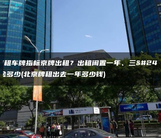 北京租车牌指标京牌出租？出租闲置一年、三年租金多少(北京牌租出去一年多少钱)