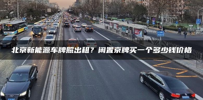 北京新能源车牌照出租？闲置京牌买一个多少钱价格