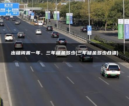 出租闲置一年、三年租金多少(三年租金多少合适)
