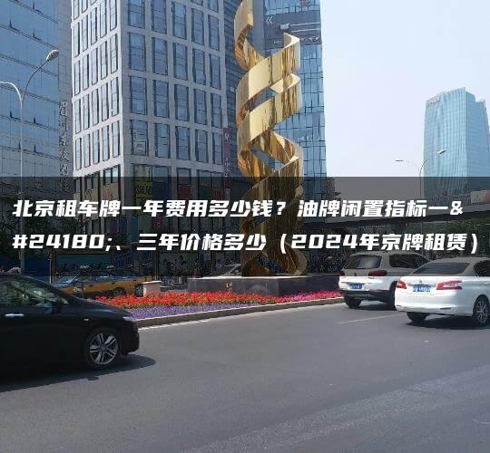 北京租车牌一年费用多少钱？油牌闲置指标一年、三年价格多少（2024年京牌租赁）