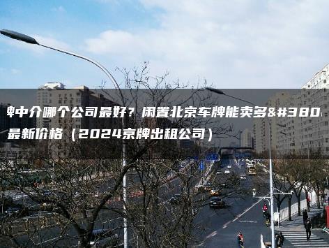 京牌中介哪个公司最好？闲置北京车牌能卖多钱？最新价格（2024京牌出租公司）
