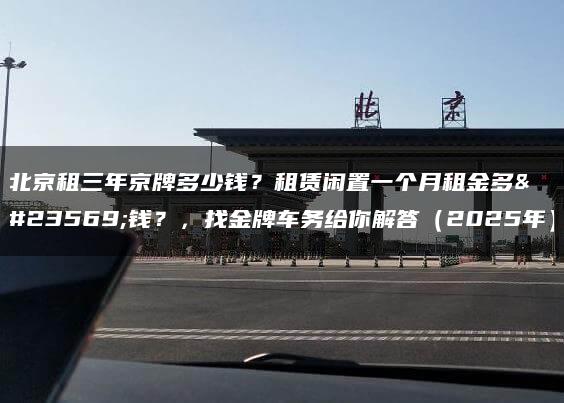 北京租三年京牌多少钱？租赁闲置一个月租金多少钱？，找金牌车务给你解答（2025年）