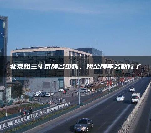 北京租三年京牌多少钱，找金牌车务就行了